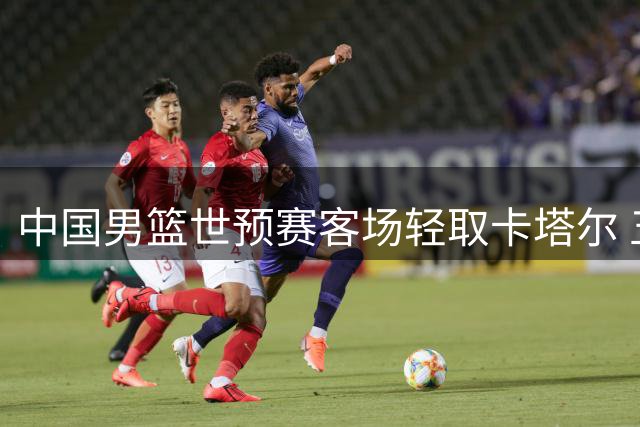 中国男篮世预赛客场轻取卡塔尔 五人得分破十创佳绩