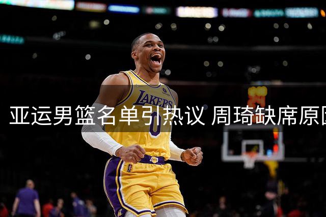 亚运男篮名单引热议 周琦缺席原因解析