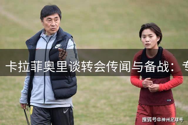 卡拉菲奥里谈转会传闻与备战：专注当下比谈论绯闻更重要