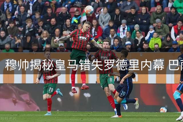 穆帅揭秘皇马错失罗德里内幕 巴萨截胡背后真相