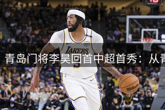 青岛门将李昊回首中超首秀：从青涩少年到德比战将的蜕变之路