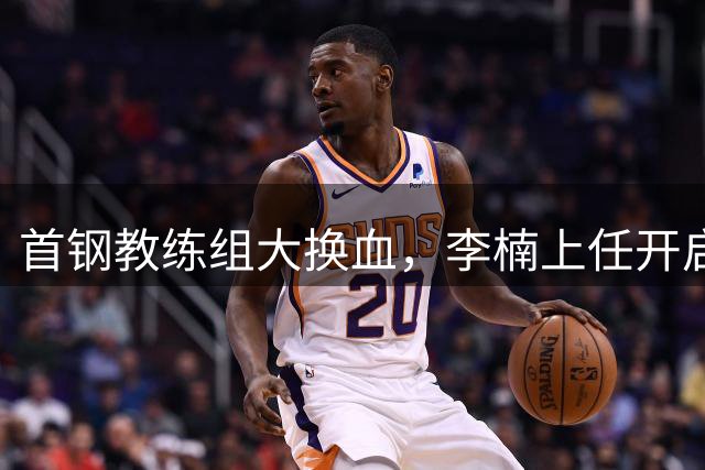 首钢教练组大换血，李楠上任开启重建新篇章